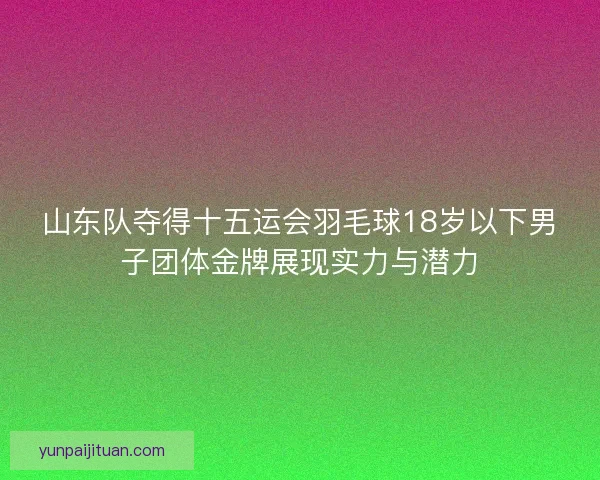 山东队夺得十五运会羽毛球18岁以下男子团体金牌展现实力与潜力