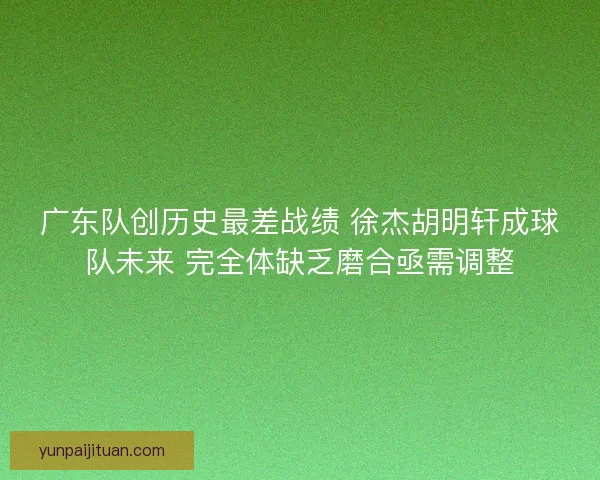 广东队创历史最差战绩 徐杰胡明轩成球队未来 完全体缺乏磨合亟需调整