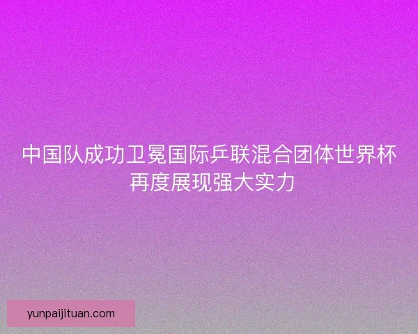 中国队成功卫冕国际乒联混合团体世界杯 再度展现强大实力