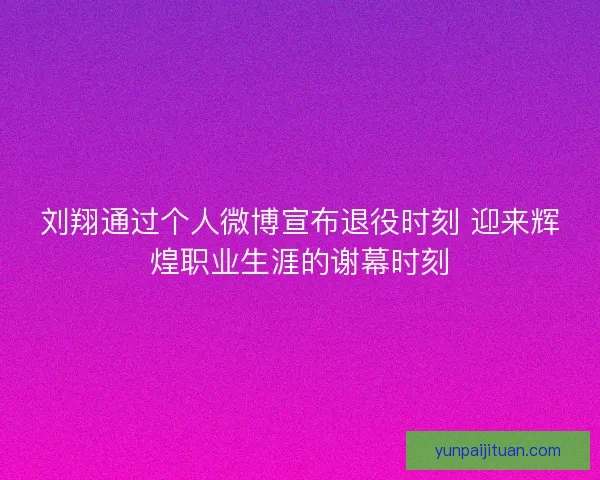 刘翔通过个人微博宣布退役时刻 迎来辉煌职业生涯的谢幕时刻