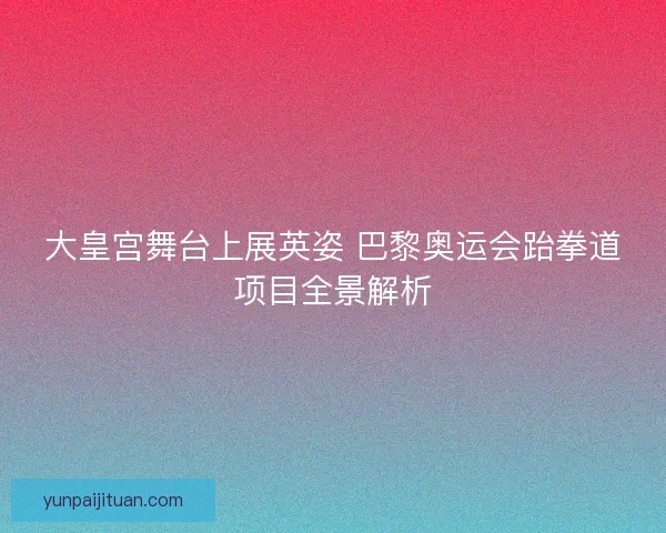 大皇宫舞台上展英姿 巴黎奥运会跆拳道项目全景解析