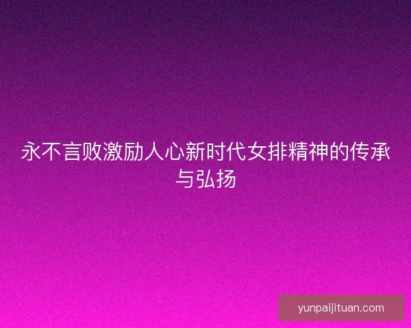 永不言败激励人心新时代女排精神的传承与弘扬