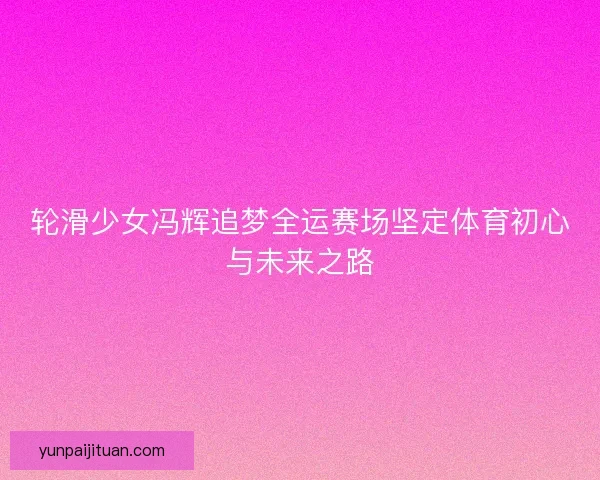 轮滑少女冯辉追梦全运赛场坚定体育初心与未来之路